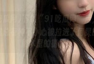 下载“91吃瓜网”后，看瓜的时候总有种不小心被拉进了何炅的综艺剧本里的错觉！