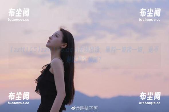 zztt155.ccm在线出没，黑料一波接一波，是不是该换个频道？
