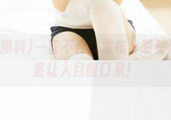 一言不合就发布，明星黑料简直让人目瞪口呆！
